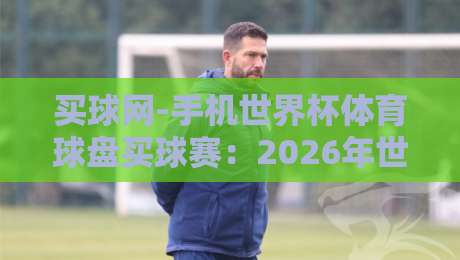 买球网-手机世界杯体育球盘买球赛:2026年世界杯开赛在即,手机投注体育球盘的全面解析、热门赛事推荐与风险规避指南 买球网-手机世界杯体育球盘买球赛:2026年世界杯开赛在即,手机投注体育球盘的全面解析、热门赛事推荐与风险规避指南