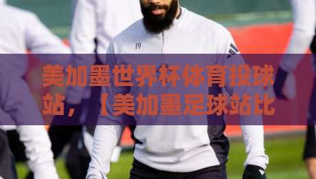 美加墨世界杯体育投球站，【美加墨足球站比分】实时更新与投注策略全解析