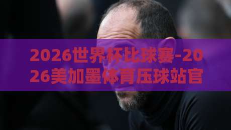 2026世界杯比球赛-2026美加墨体育压球站官网：球迷必看的观赛与投注指南