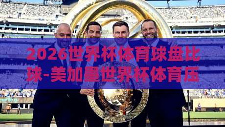 2026世界杯体育球盘比球-美加墨世界杯体育压球预测，【2026世界杯体育球盘比球】你真的看懂盘口了吗？