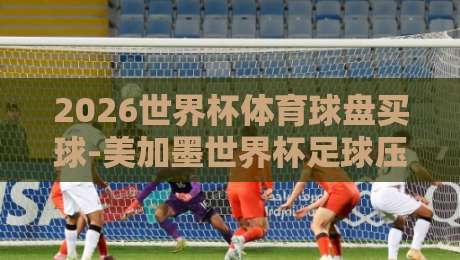 2026世界杯体育球盘买球-美加墨世界杯足球压球网竞投：资深编辑教你看懂盘口背后的门道