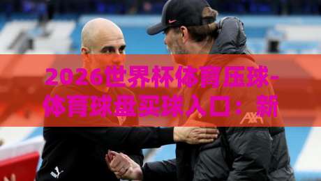 2026世界杯体育压球-体育球盘买球入口：新手必看的五大安全选盘指南