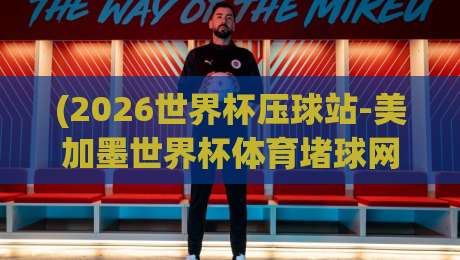 (2026世界杯压球站-美加墨世界杯体育堵球网预测)，预测指南：这些细节你注意过吗？