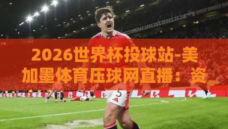 2026世界杯投球站-美加墨体育压球网直播：资深球迷的观赛避坑指南