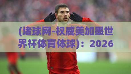 (堵球网-权威美加墨世界杯体育体球):2026年美加墨世界杯观赛指南与深度解析【堵球网-权威美加墨世界杯体育体球】 (堵球网-权威美加墨世界杯体育体球):2026年美加墨世界杯观赛指南与深度解析【堵球网-权威美加墨世界杯体育体球】