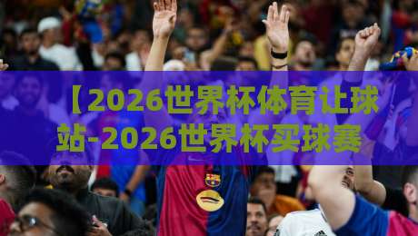 【2026世界杯体育让球站-2026世界杯买球赛导航】！老球迷私藏的靠谱渠道全梳理