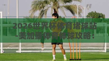 2026世界杯体育堵球站-美加墨体育体球攻略：球迷必看的实战手册