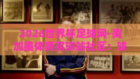 2026世界杯足球网-美加墨体育买球站社区：球迷必藏的一站式观赛指南