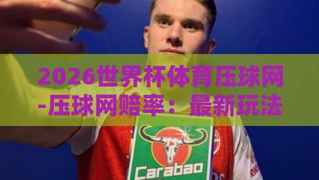 2026世界杯体育压球网-压球网赔率：最新玩法与投注技巧全攻略