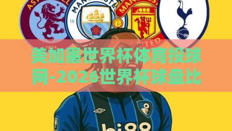 美加墨世界杯体育投球网-2026世界杯球盘比球排行，谁才是真正的盘口之王？