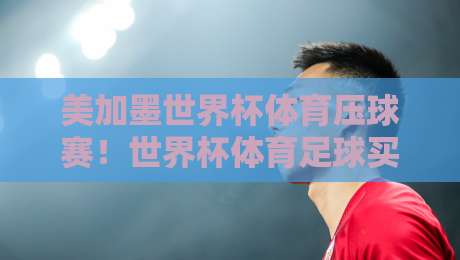 美加墨世界杯体育压球赛！世界杯体育足球买球网评级（2026）实战攻略