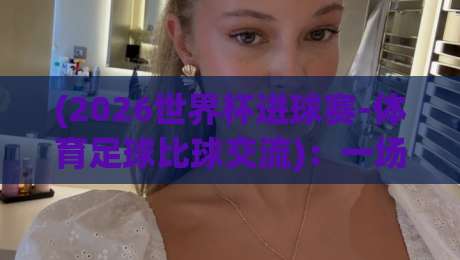 (2026世界杯进球赛-体育足球比球交流)：一场属于球迷的盛宴即将开启