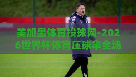 美加墨体育投球网-2026世界杯体育压球半全场：资深球迷教你如何玩转半全场投注！