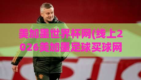 美加墨世界杯网(线上2026美加墨足球买球网)：这些细节你必须知道！