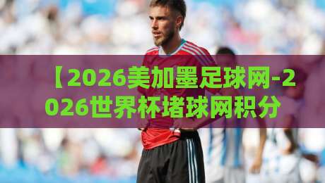 【2026美加墨足球网-2026世界杯堵球网积分榜】，盘点那些你不知道的隐藏数据！