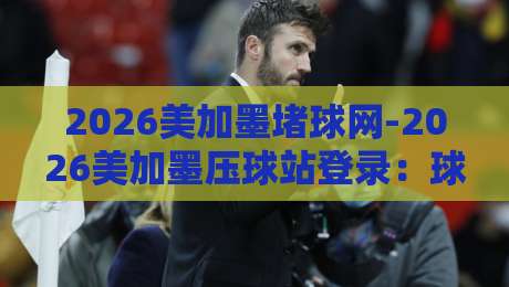 2026美加墨堵球网-2026美加墨压球站登录：球迷必看的三大隐藏玩法