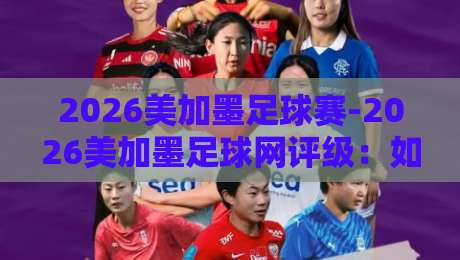 2026美加墨足球赛-2026美加墨足球网评级：如何挑选靠谱的赛事信息平台？
