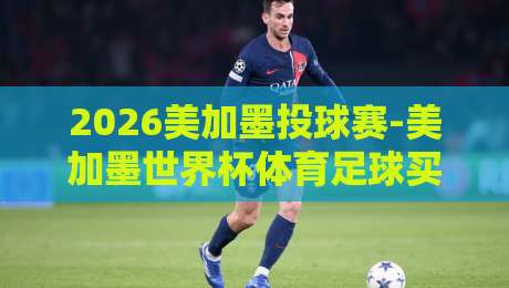 2026美加墨投球赛-美加墨世界杯体育足球买球赛官网：如何安全找到官方购票渠道？