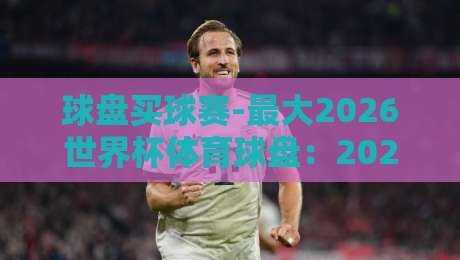 球盘买球赛-最大2026世界杯体育球盘：2026年盘口到底该咋选？