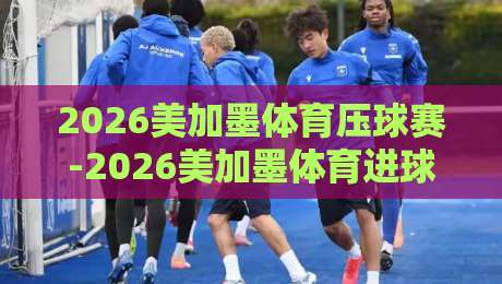 2026美加墨体育压球赛-2026美加墨体育进球软件：球迷必读的实用指南