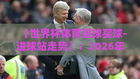【世界杯体育足球买球-进球站走势】：2026年球迷必须掌握的数据分析术