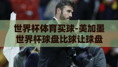 世界杯体育买球-美加墨世界杯球盘比球让球盘：2026年最新盘口解读与实战技巧
