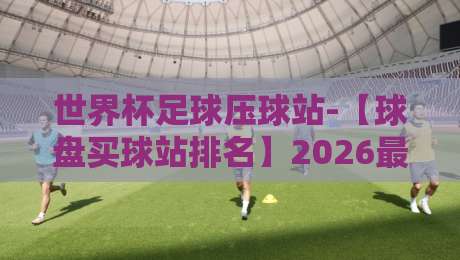 世界杯足球压球站-【球盘买球站排名】2026最新实战测评与避坑指南