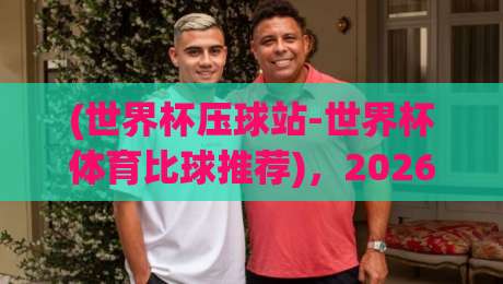 (世界杯压球站-世界杯体育比球推荐)，2026新赛季玩法全拆解