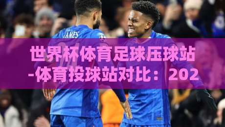 世界杯体育足球压球站-体育投球站对比：2026年玩家必看的选择指南【压球站】
