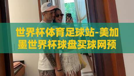 世界杯体育足球站-美加墨世界杯球盘买球网预选：2026美加墨世界杯预选赛最新动态与买球网避坑指南