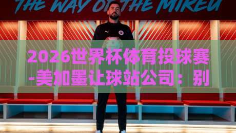 2026世界杯体育投球赛-美加墨让球站公司：别急着下注，先看懂这届让球规则的新变化