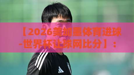 【2026美加墨体育进球-世界杯让球网比分】：深度解析赛事走势与投注策略