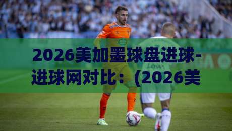 2026美加墨球盘进球-进球网对比：(2026美加墨球盘进球) 深度解析数据差异与选盘策略