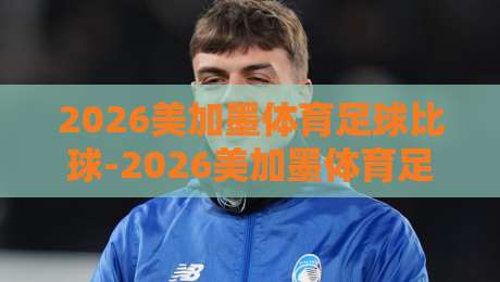 2026美加墨体育足球比球-2026美加墨体育足球压球排行：这些隐藏数据你细品！