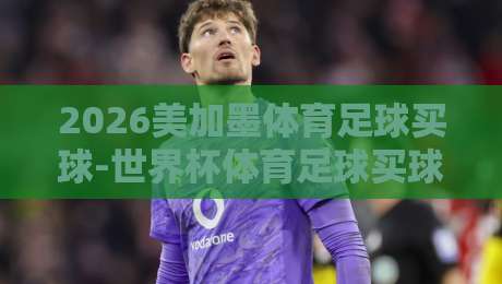 2026美加墨体育足球买球-世界杯体育足球买球站导航：怎么挑？【2026美加墨体育足球买球-世界杯体育足球买球站导航】