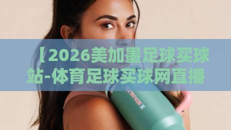 【2026美加墨足球买球站-体育足球买球网直播】: 避开这5个坑，看球买球两不误！