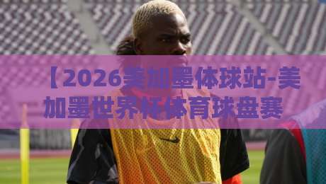 【2026美加墨体球站-美加墨世界杯体育球盘赛初盘】前瞻：东道主优势与夺冠热门的深度博弈