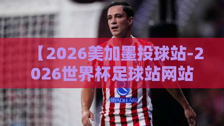 【2026美加墨投球站-2026世界杯足球站网站】！足球迷必藏的超级工具箱