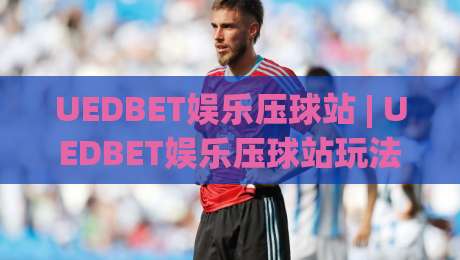UEDBET娱乐压球站 | UEDBET娱乐压球站玩法+体验:从界面节奏到实战手感的深度拆解_最大热门最稳咪咕体球网公司排名评级论坛指南解说中文解说