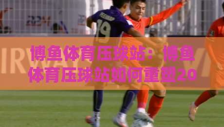 博鱼体育压球站:博鱼体育压球站如何重塑2026年数字体育互动体验?博鱼体育压球站(实战派)_明天权威直播吧让球网JRS低调看无解说蓝光赛后回放贴水