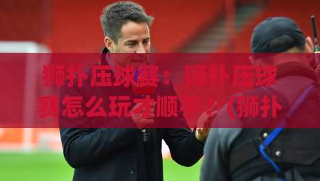 狮扑压球赛:狮扑压球赛怎么玩才顺手?(狮扑压球赛)老玩家都在打磨的节奏感_今日网上手机抖音体育投球站/堵球赛/买球网JRS低调看无解说蓝光赛后回放贴水