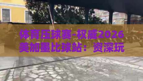 体育压球赛-权威2026美加墨比球站：资深玩家必看的实战复盘与平台测评
