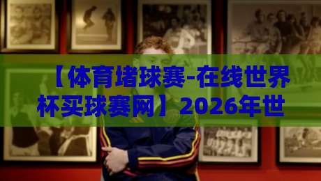 【体育堵球赛-在线世界杯买球赛网】2026年世界杯投注指南：这些陷阱你得避开