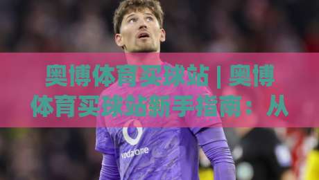 奥博体育买球站 | 奥博体育买球站新手指南:从界面布局到实时数据流的沉浸式体验_最大热门最稳咪咕压球赛投注上盘下盘受让走盘升盘降盘大球