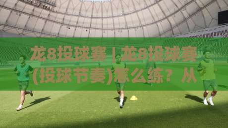 龙8投球赛 | 龙8投球赛(投球节奏)怎么练?从发力链条到落点控制的实战拆解_最大热门最稳咪咕让球赛半全场新用户大礼包赔率导航登录冠军