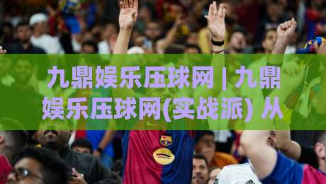 九鼎娱乐压球网 | 九鼎娱乐压球网(实战派) 从数据逻辑到场景化预判的进阶思路_周末电视十大最火买球站公司排名评级论坛指南解说中文解说