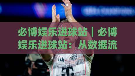必博娱乐进球站|必博娱乐进球站:从数据流到临场判断,2026年球迷都在用的观赛节奏法【必博娱乐进球站】_靠谱CCTV最全腾讯足球网赛程时间俱乐部积分榜排行早盘走地