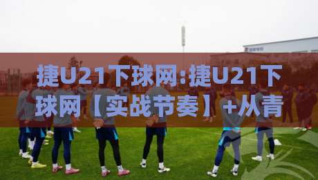 捷U21下球网:捷U21下球网【实战节奏】+从青训视角看懂攻防转换的隐藏逻辑(捷U21下球网)_凌晨信誉电脑最新足球压球站/买球网/球盘赛投注上盘下盘受让走盘升盘降盘大球