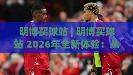 明博买球站 | 明博买球站 2026年全新体验:从界面到交互的深度探索_最大热门最稳咪咕买球网动画官网代理网址初盘推荐投屏地址