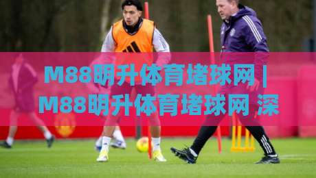 M88明升体育堵球网 | M88明升体育堵球网 深度拆解 从底层逻辑到实战节奏的完整认知 (M88明升体育堵球网)_靠谱CCTV最全腾讯体育/买球网/压球网/球盘买球网公司排名评级论坛指南解说中文解说